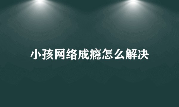 小孩网络成瘾怎么解决