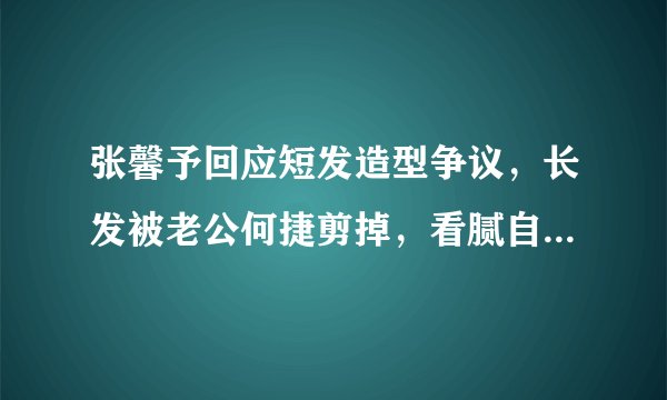 张馨予回应短发造型争议，长发被老公何捷剪掉，看腻自己美女样子