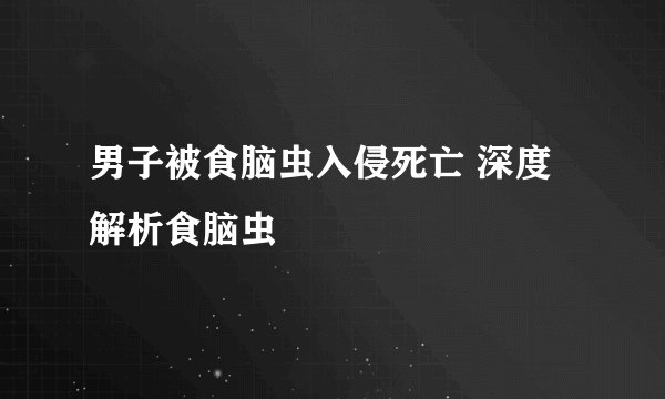 男子被食脑虫入侵死亡 深度解析食脑虫