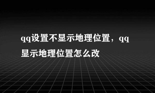 qq设置不显示地理位置，qq显示地理位置怎么改