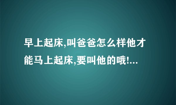 早上起床,叫爸爸怎么样他才能马上起床,要叫他的哦!而且脾气不好
