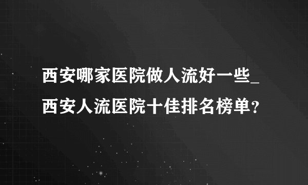 西安哪家医院做人流好一些_西安人流医院十佳排名榜单？