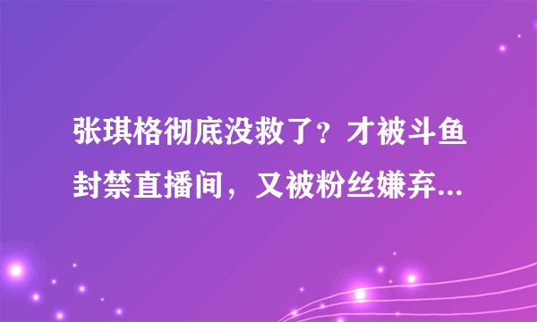 张琪格彻底没救了？才被斗鱼封禁直播间，又被粉丝嫌弃整容太狠