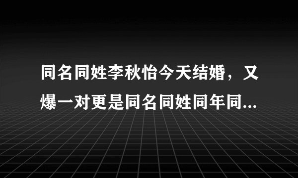 同名同姓李秋怡今天结婚,又爆一对更是同名同姓同年同月同日同校