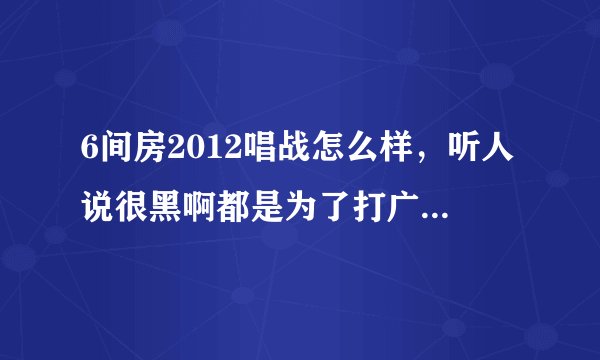 6间房2012唱战怎么样，听人说很黑啊都是为了打广告内定的，是真的吗