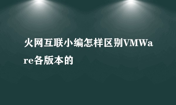 火网互联小编怎样区别VMWare各版本的