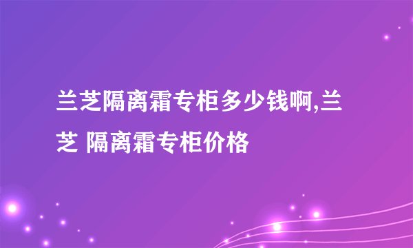 兰芝隔离霜专柜多少钱啊,兰芝 隔离霜专柜价格