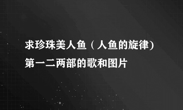 求珍珠美人鱼（人鱼的旋律)第一二两部的歌和图片