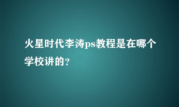 火星时代李涛ps教程是在哪个学校讲的？