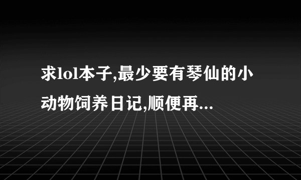 求lol本子,最少要有琴仙的小动物饲养日记,顺便再发几个阿狸的本子